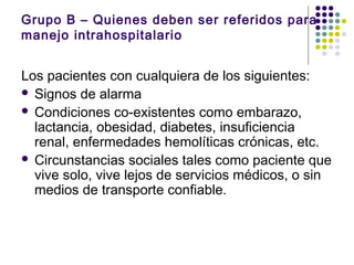 Grupo B – Quienes deben ser referidos para
manejo intrahospitalario
Los pacientes con cualquiera de los siguientes:
 Signos de alarma
 Condiciones co-existentes como embarazo,
lactancia, obesidad, diabetes, insuficiencia
renal, enfermedades hemolíticas crónicas, etc.
 Circunstancias sociales tales como paciente que
vive solo, vive lejos de servicios médicos, o sin
medios de transporte confiable.
 
