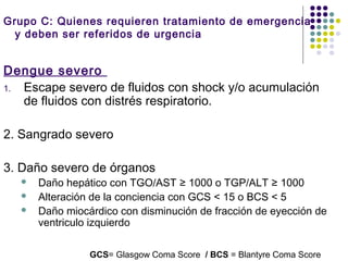 Grupo C: Quienes requieren tratamiento de emergencia
y deben ser referidos de urgencia
Dengue severo
1. Escape severo de fluidos con shock y/o acumulación
de fluidos con distrés respiratorio.
2. Sangrado severo
3. Daño severo de órganos  
 Daño hepático con TGO/AST ≥ 1000 o TGP/ALT ≥ 1000
 Alteración de la conciencia con GCS < 15 o BCS < 5
 Daño miocárdico con disminución de fracción de eyección de
ventriculo izquierdo
GCS= Glasgow Coma Score / BCS = Blantyre Coma Score
 