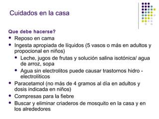 Cuidados en la casa
Que debe hacerse?
 Reposo en cama
 Ingesta apropiada de líquidos (5 vasos o más en adultos y
propocional en niños)
 Leche, jugos de frutas y solución salina isotónica/ agua
de arroz, sopa
 Agua sin electrolitos puede causar trastornos hidro -
electrolíticos
 Paracetamol (no más de 4 gramos al día en adultos y
dosis indicada en niños)
 Compresas para la fiebre
 Buscar y eliminar criaderos de mosquito en la casa y en
los alrededores
 