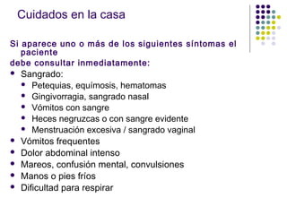 Cuidados en la casa
Si aparece uno o más de los siguientes síntomas el
paciente
debe consultar inmediatamente:
 Sangrado:
 Petequias, equímosis, hematomas
 Gingivorragia, sangrado nasal
 Vómitos con sangre
 Heces negruzcas o con sangre evidente
 Menstruación excesiva / sangrado vaginal
 Vómitos frequentes
 Dolor abdominal intenso
 Mareos, confusión mental, convulsiones
 Manos o pies fríos
 Dificultad para respirar
 