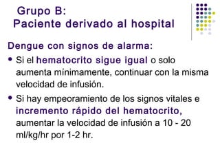 Grupo B:
Paciente derivado al hospital
Dengue con signos de alarma:
 Si el hematocrito sigue igual o solo
aumenta mínimamente, continuar con la misma
velocidad de infusión.
 Si hay empeoramiento de los signos vitales e
incremento rápido del hematocrito,
aumentar la velocidad de infusión a 10 - 20
ml/kg/hr por 1-2 hr.
 