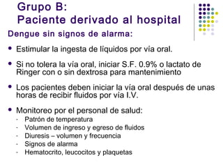 Grupo B:
Paciente derivado al hospital
Dengue sin signos de alarma:
 Estimular la ingesta de líquidos por vía oral.
 Si no tolera la vía oral, iniciar S.F. 0.9% o lactato de
Ringer con o sin dextrosa para mantenimiento
 Los pacientes deben iniciar la vía oral después de unas
horas de recibir fluidos por vía I.V.
 Monitoreo por el personal de salud:
- Patrón de temperatura
- Volumen de ingreso y egreso de fluidos
- Diuresis – volumen y frecuencia
- Signos de alarma
- Hematocrito, leucocitos y plaquetas
 