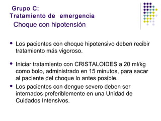 Grupo C:
Tratamiento de emergencia
Choque con hipotensión
 Los pacientes con choque hipotensivo deben recibir
tratamiento más vigoroso.
 Iniciar tratamiento con CRISTALOIDES a 20 ml/kg
como bolo, administrado en 15 minutos, para sacar
al paciente del choque lo antes posible.
 Los pacientes con dengue severo deben ser
internados preferiblemente en una Unidad de
Cuidados Intensivos.
 