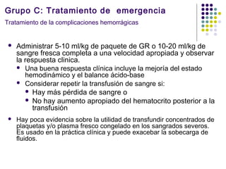 Grupo C: Tratamiento de emergencia
Tratamiento de la complicaciones hemorrágicas
 Administrar 5-10 ml/kg de paquete de GR o 10-20 ml/kg de
sangre fresca completa a una velocidad apropiada y observar
la respuesta clinica.
 Una buena respuesta clínica incluye la mejoría del estado
hemodinámico y el balance ácido-base
 Considerar repetir la transfusión de sangre si:
 Hay más pérdida de sangre o
 No hay aumento apropiado del hematocrito posterior a la
transfusión
 Hay poca evidencia sobre la utilidad de transfundir concentrados de
plaquetas y/o plasma fresco congelado en los sangrados severos.
Es usado en la práctica clínica y puede exacebar la sobecarga de
fluidos.
 
