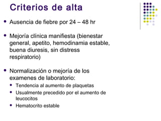 Criterios de alta
 Ausencia de fiebre por 24 – 48 hr
 Mejoría clínica manifiesta (bienestar
general, apetito, hemodinamia estable,
buena diuresis, sin distress
respiratorio)
 Normalización o mejoría de los
examenes de laboratorio:
 Tendencia al aumento de plaquetas
 Usualmente precedido por el aumento de
leucocitos
 Hematocrito estable
 