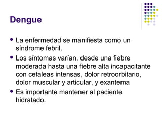 Dengue
 La enfermedad se manifiesta como un
síndrome febril.
 Los síntomas varían, desde una fiebre
moderada hasta una fiebre alta incapacitante
con cefaleas intensas, dolor retroorbitario,
dolor muscular y articular, y exantema
 Es importante mantener al paciente
hidratado.
 