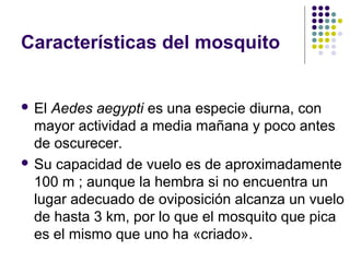 Características del mosquito
 El Aedes aegypti es una especie diurna, con
mayor actividad a media mañana y poco antes
de oscurecer.
 Su capacidad de vuelo es de aproximadamente
100 m ; aunque la hembra si no encuentra un
lugar adecuado de oviposición alcanza un vuelo
de hasta 3 km, por lo que el mosquito que pica
es el mismo que uno ha «criado».
 