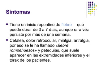 Síntomas
 Tiene un inicio repentino de fiebre —que
puede durar de 3 a 7 días, aunque rara vez
persiste por más de una semana.
 Cefalea, dolor retroocular, mialgia, artralgia,
por eso se le ha llamado «fiebre
rompehuesos» y petequias, que suele
aparecer en las extremidades inferiores y el
tórax de los pacientes.
 