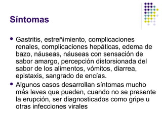 Síntomas
 Gastritis,

estreñimiento, complicaciones
renales, complicaciones hepáticas, edema de
bazo, náuseas, náuseas con sensación de
sabor amargo, percepción distorsionada del
sabor de los alimentos, vómitos, diarrea,
epistaxis, sangrado de encías.
 Algunos casos desarrollan síntomas mucho
más leves que pueden, cuando no se presente
la erupción, ser diagnosticados como gripe u
otras infecciones virales

 