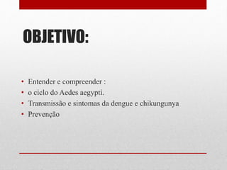 OBJETIVO:
• Entender e compreender :
• o ciclo do Aedes aegypti.
• Transmissão e sintomas da dengue e chikungunya
• Prevenção
 