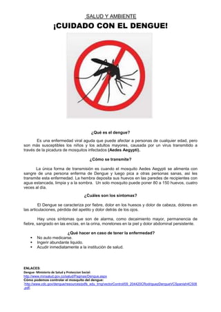 SALUD Y AMBIENTE
¡CUIDADO CON EL DENGUE!
¿Qué es el dengue?
Es una enfermedad viral aguda que puede afectar a personas de cualquier edad, pero
son más susceptibles los niños y los adultos mayores, causada por un virus transmitido a
través de la picadura de mosquitos infectados (Aedes Aegypti).
¿Cómo se transmite?
La única forma de transmisión es cuando el mosquito Aedes Aegypti se alimenta con
sangre de una persona enferma de Dengue y luego pica a otras personas sanas, así les
transmite esta enfermedad. La hembra deposita sus huevos en las paredes de recipientes con
agua estancada, limpia y a la sombra. Un solo mosquito puede poner 80 a 150 huevos, cuatro
veces al día.
¿Cuáles son los síntomas?
El Dengue se caracteriza por fiebre, dolor en los huesos y dolor de cabeza, dolores en
las articulaciones, pérdida del apetito y dolor detrás de los ojos.
Hay unos síntomas que son de alarma, como decaimiento mayor, permanencia de
fiebre, sangrado en las encías, en la orina, moretones en la piel y dolor abdominal persistente.
¿Qué hacer en caso de tener la enfermedad?
 No auto medicarse.
 Ingerir abundante liquido.
 Acudir inmediatamente a la institución de salud.
ENLACES:
Dengue- Ministerio de Salud y Proteccion Social:
http://www.minsalud.gov.co/salud/Paginas/Dengue.aspx
Cómo podemos controlar el mosquito del dengue:
http://www.cdc.gov/dengue/resources/pdfs_edu_trng/vectorControl/09_204420CRodriguezDengueVCSpanish4C508
.pdf.
 