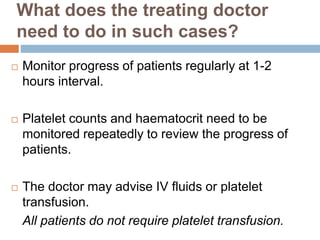 What does the treating doctor
need to do in such cases?
 Monitor progress of patients regularly at 1-2
hours interval.
 Platelet counts and haematocrit need to be
monitored repeatedly to review the progress of
patients.
 The doctor may advise IV fluids or platelet
transfusion.
All patients do not require platelet transfusion.
 