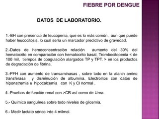 DATOS DE LABORATORIO.
1.-BH con presencia de leucopenia, que es lo más común, aun que puede
haber leucocitosis, lo cual sería un marcador predictivo de gravedad.
2.-Datos de hemoconcentración relación aumento del 30% del
hematocrito en comparación con hematocrito basal, Trombocitopenia < de
100 mil, tiempos de coagulación alargados TP y TPT. > en los productos
de degradación de fibrina.
3.-PFH con aumento de transaminasas , sobre todo en la alanin amino
transferasa y disminución de albumina. Electrolitos con datos de
hiponatremia e hipocalcemia con K y Cl normal .
4.-Pruebas de función renal con >CR así como de Urea.
5.- Química sanguínea sobre todo niveles de glicemia.
6.- Medir lactato sérico >de 4 milmol.
FIEBRE POR DENGUE
 