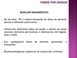  Rx de tórax PA y Lateral búsqueda de datos de derrame
pleural o infiltrados pulmonares.
 Ultrasonido abdominal datos de ascitis o edema de pared
vesicular derrames pervicerales o alteraciones del hígado,
bazo o riñón.
 Eco cardiograma datos de derrame pericárdico o
miocarditis.
 Electrocardiograma, trastornos de conducción, arritmias.
FIEBRE POR DENGUE
 