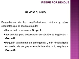 MANEJO CLÍNICO.
Dependiendo de las manifestaciones clínicas y otras
circunstancias, el paciente puede:
 Ser enviado a su casa – Grupo A.
 Ser enviado para observación en servicio de urgencias –
Grupo B.
 Requerir tratamiento de emergencia y ser hospitalizado
en unidad de dengue o terapia intensiva si lo requiere -
Grupo C.
FIEBRE POR DENGUE
 