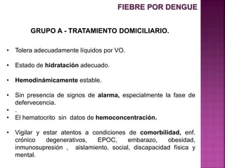 GRUPO A - TRATAMIENTO DOMICILIARIO.
• Tolera adecuadamente líquidos por VO.
• Estado de hidratación adecuado.
• Hemodinámicamente estable.
• Sin presencia de signos de alarma, especialmente la fase de
defervecencia.
• .
• El hematocrito sin datos de hemoconcentración.
• Vigilar y estar atentos a condiciones de comorbilidad, enf.
crónico degenerativos, EPOC, embarazo, obesidad,
inmunosupresión , aislamiento, social, discapacidad física y
mental.
FIEBRE POR DENGUE
 