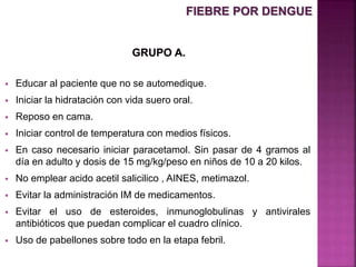  Educar al paciente que no se automedique.
 Iniciar la hidratación con vida suero oral.
 Reposo en cama.
 Iniciar control de temperatura con medios físicos.
 En caso necesario iniciar paracetamol. Sin pasar de 4 gramos al
día en adulto y dosis de 15 mg/kg/peso en niños de 10 a 20 kilos.
 No emplear acido acetil salicilico , AINES, metimazol.
 Evitar la administración IM de medicamentos.
 Evitar el uso de esteroides, inmunoglobulinas y antivirales
antibióticos que puedan complicar el cuadro clínico.
 Uso de pabellones sobre todo en la etapa febril.
FIEBRE POR DENGUE
 