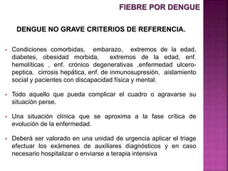  Condiciones comorbidas, embarazo, extremos de la edad,
diabetes, obesidad morbida, extremos de la edad, enf.
hemolíticas , enf. crónico degenerativas ,enfermedad ulcero-
peptica, cirrosis hepática, enf. de inmunosupresión, aislamiento
social y pacientes con discapacidad física y mental.
 Todo aquello que pueda complicar el cuadro o agravarse su
situación perse.
 Una situación clínica que se aproxima a la fase crítica de
evolución de la enfermedad.
 Deberá ser valorado en una unidad de urgencia aplicar el triage
efectuar los exámenes de auxiliares diagnósticos y en caso
necesario hospitalizar o enviarse a terapia intensiva
FIEBRE POR DENGUE
 