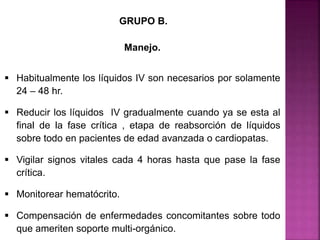 GRUPO B.
Manejo.
 Habitualmente los líquidos IV son necesarios por solamente
24 – 48 hr.
 Reducir los líquidos IV gradualmente cuando ya se esta al
final de la fase crítica , etapa de reabsorción de líquidos
sobre todo en pacientes de edad avanzada o cardiopatas.
 Vigilar signos vitales cada 4 horas hasta que pase la fase
crítica.
 Monitorear hematócrito.
 Compensación de enfermedades concomitantes sobre todo
que ameriten soporte multi-orgánico.
 