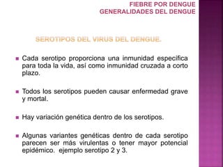  Cada serotipo proporciona una inmunidad específica
para toda la vida, así como inmunidad cruzada a corto
plazo.
 Todos los serotipos pueden causar enfermedad grave
y mortal.
 Hay variación genética dentro de los serotipos.
 Algunas variantes genéticas dentro de cada serotipo
parecen ser más virulentas o tener mayor potencial
epidémico. ejemplo serotipo 2 y 3.
FIEBRE POR DENGUE
GENERALIDADES DEL DENGUE
 