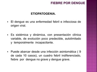 ETIOPATOGENIA.
 El dengue es una enfermedad febril e infecciosa de
origen viral.
 Es sistémica y dinámica, con presentación clínica
variable, de evolución poco predecible, autolimitado
y temporalmente incapacitante.
 Puede abarcar desde una infección asintomática ( 9
de cada 10 casos), un cuadro febril indiferenciado,
fiebre por dengue no grave y dengue grave.
FIEBRE POR DENGUE
 