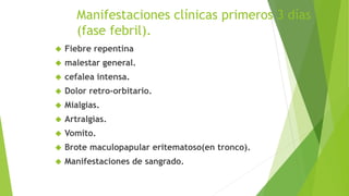 Manifestaciones clínicas primeros 3 días 
(fase febril). 
 Fiebre repentina 
 malestar general. 
 cefalea intensa. 
 Dolor retro-orbitario. 
 Mialgias. 
 Artralgias. 
 Vomito. 
 Brote maculopapular eritematoso(en tronco). 
 Manifestaciones de sangrado. 
 