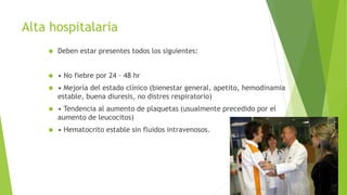Alta hospitalaria 
 Deben estar presentes todos los siguientes: 
 • No fiebre por 24 – 48 hr 
 • Mejoría del estado clínico (bienestar general, apetito, hemodinamia 
estable, buena diuresis, no distres respiratorio) 
 • Tendencia al aumento de plaquetas (usualmente precedido por el 
aumento de leucocitos) 
 • Hematocrito estable sin fluidos intravenosos. 
 