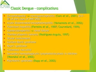 Classic Dengue - complications
 Encephalopathy  meningoencephalitis (Cam et al., 2001) (0.5 –
5% of the cases of DHF/DSS)
 Acute disseminated encephalomyelitis (Yamamoto et al., 2002)
 Fulminant hepatitis (Ferreira et al., 1997; Courvelard, 1999)
 Glomerulonephritis  renal failure
 Trombocytopenia (severe) (Rodriguez-Angulo, 1997)
 Ocular involvement
 Guillain-Barré syndrome
 Reye’s syndrome
 Cutaneous vasculitis
 Secondary hemophagocytic lymphohistiocytosis in children
(Veerakul et al., 2002)
 Psychiatric syndrome (Rapp et al., 2002)
 