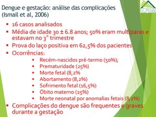Dengue e gestação: análise das complicações
(Ismail et al, 2006)
 16 casos analisados
 Média de idade 30 ± 6.8 anos; 50% eram multíparas e
estavam no 3° trimestre
 Prova do laço positiva em 62,5% dos pacientes
 Ocorrências:
• Recém-nascidos pré-termo (50%);
• Prematuridade (25%)
• Morte fetal (8,2%
• Abortamento (8,2%)
• Sofrimento fetal (16,5%)
• Óbito materno (25%)
• Morte neonatal por anomalias fetais (8,2%)
 Complicações do dengue são frequentes e graves
durante a gestação
 