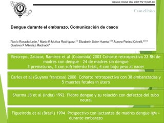 Restrepo, Zalazar, Ramirez et al (Colombia) 2003 Cohorte retrospectiva 22 RN de
madres con dengue – 24 de madres sin dengue
3 prematuros, 3 con sufrimiento fetal, 4 con bajo peso al nacer
Carles et al (Guyana francesa) 2000 Cohorte retrospectiva con 38 embarazadas y
5 muertes fetales in útero
Sharma JB et al (India) 1992 Fiebre dengue y su relación con defectos del tubo
neural
Figueiredo et al (Brasil) 1994 Prospectivo con lactantes de madres dengue IgM +
durante embarazo
 