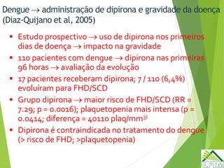 Dengue  administração de dipirona e gravidade da doença
(Diaz-Quijano et al, 2005)
 Estudo prospectivo  uso de dipirona nos primeiros
dias de doença  impacto na gravidade
 110 pacientes com dengue  dipirona nas primeiras
96 horas  avaliação da evolução
 17 pacientes receberam dipirona; 7 / 110 (6,4%)
evoluíram para FHD/SCD
 Grupo dipirona  maior risco de FHD/SCD (RR =
7.29; p = 0.0016); plaquetopenia mais intensa (p =
0.0414; diferença = 40110 plaq/mm3)
 Dipirona é contraindicada no tratamento do dengue
(> risco de FHD; >plaquetopenia)
 
