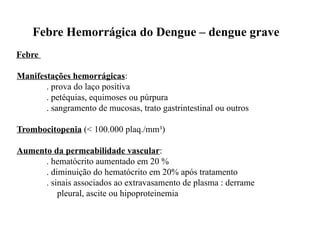 Febre Hemorrágica do Dengue – dengue grave
Febre
Manifestações hemorrágicas:
. prova do laço positiva
. petéquias, equimoses ou púrpura
. sangramento de mucosas, trato gastrintestinal ou outros
Trombocitopenia (< 100.000 plaq./mm³)
Aumento da permeabilidade vascular:
. hematócrito aumentado em 20 %
. diminuição do hematócrito em 20% após tratamento
. sinais associados ao extravasamento de plasma : derrame
pleural, ascite ou hipoproteinemia
 