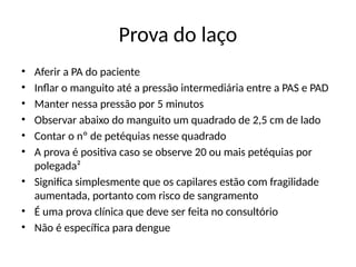 Prova do laço
• Aferir a PA do paciente
• Inflar o manguito até a pressão intermediária entre a PAS e PAD
• Manter nessa pressão por 5 minutos
• Observar abaixo do manguito um quadrado de 2,5 cm de lado
• Contar o nº de petéquias nesse quadrado
• A prova é positiva caso se observe 20 ou mais petéquias por
polegada²
• Significa simplesmente que os capilares estão com fragilidade
aumentada, portanto com risco de sangramento
• É uma prova clínica que deve ser feita no consultório
• Não é específica para dengue
 