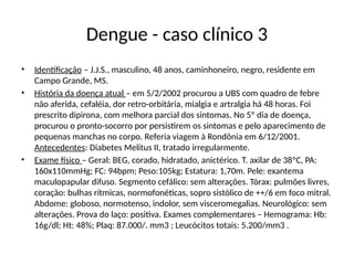 Dengue - caso clínico 3
• Identificação – J.J.S., masculino, 48 anos, caminhoneiro, negro, residente em
Campo Grande, MS.
• História da doença atual – em 5/2/2002 procurou a UBS com quadro de febre
não aferida, cefaléia, dor retro-orbitária, mialgia e artralgia há 48 horas. Foi
prescrito dipirona, com melhora parcial dos sintomas. No 5º dia de doença,
procurou o pronto-socorro por persistirem os sintomas e pelo aparecimento de
pequenas manchas no corpo. Referia viagem à Rondônia em 6/12/2001.
Antecedentes: Diabetes Melitus II, tratado irregularmente.
• Exame físico – Geral: BEG, corado, hidratado, anictérico. T. axilar de 38ºC, PA:
160x110mmHg; FC: 94bpm; Peso:105kg; Estatura: 1,70m. Pele: exantema
maculopapular difuso. Segmento cefálico: sem alterações. Tórax: pulmões livres,
coração: bulhas rítmicas, normofonéticas, sopro sistólico de ++/6 em foco mitral.
Abdome: globoso, normotenso, indolor, sem visceromegalias. Neurológico: sem
alterações. Prova do laço: positiva. Exames complementares – Hemograma: Hb:
16g/dl; Ht: 48%; Plaq: 87.000/. mm3 ; Leucócitos totais: 5.200/mm3 .
 