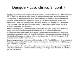 Dengue – caso clínico 3 (cont.)
• Conduta – prescrito soro caseiro para reidratação em casa, paracetamol 750mg de 6/6 horas e retorno
em 48 horas para reavaliação. Como não houve melhora da mioartralgia, fez uso de diclofenaco,
100mg de 6/6 hs, por conta própria. No 6o dia de doença, o paciente retornou sem melhora dos
sintomas, referindo vômitos e inapetência. Referiu vacina contra febre amarela há dois anos.
• Exame físico – Geral: REG, desidratado +/4, anictérico, acianótico. T. axilar de 37,5ºC, PA deitado:
150x110mmHg; Pulso: 100 ppm. Segmento cefálico, tórax e abdome: inalterado em relação ao
anterior. Neurológico: sem alterações.
• Exames complementares – Hemograma: Hb: 16,5g/dL; Ht: 50%; Plaq: 72.000/ mm3 ; Leucócitos
totais: 5.500/mm3 . Função hepática: ALT: 95 UI/L, AST: 86 UI/L. Glicemia: 200mg/dl.
• Conduta – internado para reidratação parenteral. Prescrito Soro Fisiológico 1.000ml em 2 horas,
metoclopramida e dipirona, além de oferta de líquidos VO e dos medicamentos para HAS e DM II.
Mantido Soro fisiológico nas próximas 24hs, perfazendo um total de 5.000ml. No segundo dia de
internação referia melhora dos sintomas.
• Exames complementares – Hemograma: Hb: 14,5g/dl; Ht: 44%; Plaq: 85.000/mm3 . No terceiro dia de
internação, recebeu alta e foi orientado a manter reidratação em casa e a retornar em 24 horas, para
nova coleta de Ht e plaquetas.
• No retorno referia melhora dos sintomas. Exames complementares – Hemograma: Hb: 14,0g/dl; Ht:
42%; Plaq: 100.000/mm3 . Conduta – Colhida sorologia para dengue e alta. Resultado do MAC-Elisa:
positivo para dengue.
 