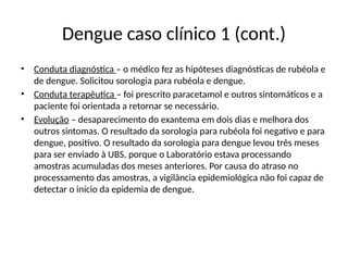 Dengue caso clínico 1 (cont.)
• Conduta diagnóstica – o médico fez as hipóteses diagnósticas de rubéola e
de dengue. Solicitou sorologia para rubéola e dengue.
• Conduta terapêutica – foi prescrito paracetamol e outros sintomáticos e a
paciente foi orientada a retornar se necessário.
• Evolução – desaparecimento do exantema em dois dias e melhora dos
outros sintomas. O resultado da sorologia para rubéola foi negativo e para
dengue, positivo. O resultado da sorologia para dengue levou três meses
para ser enviado à UBS, porque o Laboratório estava processando
amostras acumuladas dos meses anteriores. Por causa do atraso no
processamento das amostras, a vigilância epidemiológica não foi capaz de
detectar o início da epidemia de dengue.
 