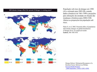 População sob risco de dengue em 1990
(A) e estimado para 2085 (B), usando
dados climáticos de 1961-1990 e projeções
para alterações da umidade em função das
mudanças climáticas para 2080-2100.
Abaixo as proporções da população sob
risco.
Hales S, et al. 2002. Potential effect of population
and climate changes on global distribution
of dengue fever: an empirical model.
Lancet, 360: 830–834.
Dengue Reborn: Widespread Resurgence of a
Resilient Vector. Melissa Lee Phillips
Environ Health Perspect
. 2008 September; 116(9): A382–A388.
 
