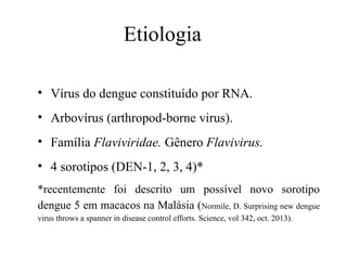 Etiologia
• Vírus do dengue constituído por RNA.
• Arbovírus (arthropod-borne virus).
• Família Flaviviridae. Gênero Flavivirus.
• 4 sorotipos (DEN-1, 2, 3, 4)*
*recentemente foi descrito um possível novo sorotipo
dengue 5 em macacos na Malásia (Normile, D. Surprising new dengue
virus throws a spanner in disease control efforts. Science, vol 342, oct. 2013).
 