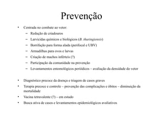 Prevenção
• Centrada no combate ao vetor:
– Redução de criadouros
– Larvicidas químicos e biológicos (B. thuringiensis)
– Borrifação para forma alada (perifocal e UBV)
– Armadilhas para ovos e larvas
– Criação de machos inférteis (?)
– Participação da comunidade na prevenção
– Levantamentos entomológicos periódicos – avaliação da densidade do vetor
• Diagnóstico precoce da doença e triagem de casos graves
• Terapia precoce e controle – prevenção das complicações e óbitos – diminuição da
mortalidade
• Vacina tetravalente (?) – em estudo
• Busca ativa de casos e levantamentos epidemiológicos avaliativos
 