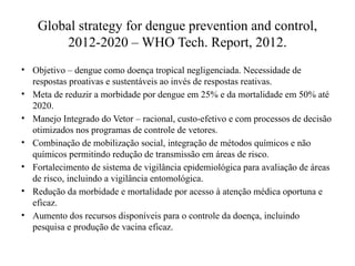 Global strategy for dengue prevention and control,
2012-2020 – WHO Tech. Report, 2012.
• Objetivo – dengue como doença tropical negligenciada. Necessidade de
respostas proativas e sustentáveis ao invés de respostas reativas.
• Meta de reduzir a morbidade por dengue em 25% e da mortalidade em 50% até
2020.
• Manejo Integrado do Vetor – racional, custo-efetivo e com processos de decisão
otimizados nos programas de controle de vetores.
• Combinação de mobilização social, integração de métodos químicos e não
químicos permitindo redução de transmissão em áreas de risco.
• Fortalecimento de sistema de vigilância epidemiológica para avaliação de áreas
de risco, incluindo a vigilância entomológica.
• Redução da morbidade e mortalidade por acesso à atenção médica oportuna e
eficaz.
• Aumento dos recursos disponíveis para o controle da doença, incluindo
pesquisa e produção de vacina eficaz.
 