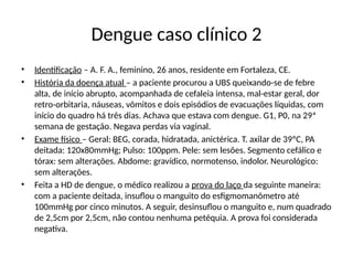 Dengue caso clínico 2
• Identificação – A. F. A., feminino, 26 anos, residente em Fortaleza, CE.
• História da doença atual – a paciente procurou a UBS queixando-se de febre
alta, de início abrupto, acompanhada de cefaleia intensa, mal-estar geral, dor
retro-orbitaria, náuseas, vômitos e dois episódios de evacuações líquidas, com
início do quadro há três dias. Achava que estava com dengue. G1, P0, na 29ª
semana de gestação. Negava perdas via vaginal.
• Exame físico – Geral: BEG, corada, hidratada, anictérica. T. axilar de 39ºC, PA
deitada: 120x80mmHg; Pulso: 100ppm. Pele: sem lesões. Segmento cefálico e
tórax: sem alterações. Abdome: gravídico, normotenso, indolor. Neurológico:
sem alterações.
• Feita a HD de dengue, o médico realizou a prova do laço da seguinte maneira:
com a paciente deitada, insuflou o manguito do esfigmomanômetro até
100mmHg por cinco minutos. A seguir, desinsuflou o manguito e, num quadrado
de 2,5cm por 2,5cm, não contou nenhuma petéquia. A prova foi considerada
negativa.
 