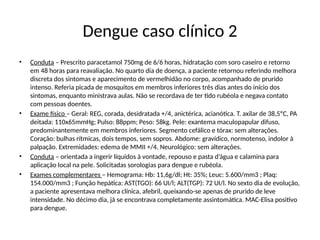 Dengue caso clínico 2
• Conduta – Prescrito paracetamol 750mg de 6/6 horas, hidratação com soro caseiro e retorno
em 48 horas para reavaliação. No quarto dia de doença, a paciente retornou referindo melhora
discreta dos sintomas e aparecimento de vermelhidão no corpo, acompanhado de prurido
intenso. Referia picada de mosquitos em membros inferiores três dias antes do início dos
sintomas, enquanto ministrava aulas. Não se recordava de ter tido rubéola e negava contato
com pessoas doentes.
• Exame físico – Geral: REG, corada, desidratada +/4, anictérica, acianótica. T. axilar de 38,5ºC, PA
deitada: 110x65mmHg; Pulso: 88ppm; Peso: 58kg. Pele: exantema maculopapular difuso,
predominantemente em membros inferiores. Segmento cefálico e tórax: sem alterações.
Coração: bulhas rítmicas, dois tempos, sem sopros. Abdome: gravídico, normotenso, indolor à
palpação. Extremidades: edema de MMII +/4. Neurológico: sem alterações.
• Conduta – orientada a ingerir líquidos à vontade, repouso e pasta d’água e calamina para
aplicação local na pele. Solicitadas sorologias para dengue e rubéola.
• Exames complementares – Hemograma: Hb: 11,6g/dl; Ht: 35%; Leuc: 5.600/mm3 ; Plaq:
154.000/mm3 ; Função hepática: AST(TGO): 66 UI/l; ALT(TGP): 72 UI/l. No sexto dia de evolução,
a paciente apresentava melhora clínica, afebril, queixando-se apenas de prurido de leve
intensidade. No décimo dia, já se encontrava completamente assintomática. MAC-Elisa positivo
para dengue.
 