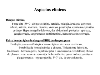Aspectos clínicos
Dengue clássico
Febre alta (39°C) de início súbito, cefaléia, mialgia, artralgia, dor retro-
orbital, astenia, anorexia, náuseas, vômitos, prostração, exantema e prurido
cutâneo. Hepatomegalia dolorosa, dor abdominal, petéquias, epistaxe,
gengivorragia, sangramento gastrintestinal, hematúria e metrorragia.
Febre hemorrágica do dengue (FHD) ou dengue grave
Evolução para manifestações hemorrágicas, derrames cavitários,
instabilidade hemodinâmica e choque. Tipicamente febre alta,
fenômenos hemorrágicos, hepatomegalia e insuficiência circulatória; efusão
de plasma, com valores crescentes de hematócrito, prova do laço positiva e
plaquetopenia; choque rápido, 3º-7º dia, de curta duração.
 