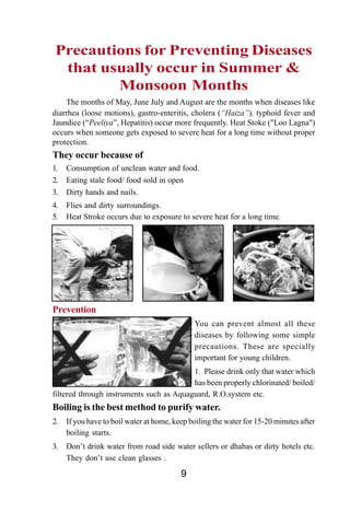 Precautions for Preventing Diseases
  that usually occur in Summer &
         Monsoon Months
    The months of May, June July and August are the months when diseases like
diarrhea (loose motions), gastro-enteritis, cholera (“Haiza”), typhoid fever and
Jaundice (“Peeliya”, Hepatitis) occur more frequently. Heat Stoke ("Loo Lagna")
occurs when someone gets exposed to severe heat for a long time without proper
protection.
They occur because of
1.   Consumption of unclean water and food.
2.   Eating stale food/ food sold in open
3.   Dirty hands and nails.
4.   Flies and dirty surroundings.
5.   Heat Stroke occurs due to exposure to severe heat for a long time.




Prevention
                                              You can prevent almost all these
                                              diseases by following some simple
                                              precautions. These are specially
                                              important for young children.
                                          1. Please drink only that water which
                                          has been properly chlorinated/ boiled/
filtered through instruments such as Aquaguard, R.O.system etc.
Boiling is the best method to purify water.
2.   If you have to boil water at home, keep boiling the water for 15-20 minutes after
     boiling starts.
3.   Don’t drink water from road side water sellers or dhabas or dirty hotels etc.
     They don’t use clean glasses .

                                          9
 