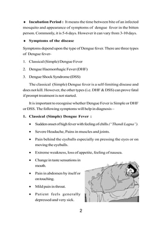 ♦ Incubation Period : It means the time between bite of an infected
mosquito and appearance of symptoms of dengue fever in the bitten
person. Commonly, it is 5-6 days. However it can vary from 3-10 days.

♦ Symptoms of the disease

Symptoms depend upon the type of Dengue fever. There are three types
of Dengue fever-

1. Classical (Simple) Dengue Fever

2. Dengue Haemorrhagic Fever (DHF)

3. Dengue Shock Syndrome (DSS)

   The classical (Simple) Dengue fever is a self-limiting disease and
does not kill. However, the other types (i.e. DHF & DSS) can prove fatal
if prompt treatment is not started.

   It is important to recognise whether Dengue Fever is Simple or DHF
or DSS. The following symptoms will help in diagnosis –

1. Classical (Simple) Dengue Fever :

   •   Sudden onset of high fever with feeling of chills (“Thandi Lagna”).

   •   Severe Headache, Pains in muscles and joints.

   •   Pain behind the eyeballs especially on pressing the eyes or on
       moving the eyeballs.

   •   Extreme weakness, loss of appetite, feeling of nausea.

   •   Change in taste sensations in
       mouth.

   •   Pain in abdomen by itself or
       on touching.

   •   Mild pain in throat.

   •   Patient feels generally
       depressed and very sick.


                                      2
 