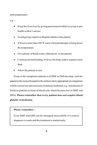 and symptomatic –

e.g. –

    •    Keep the fever low by giving paracetamol tablet or syrup as per

         health worker’s advise.

    •    Avoid giving Aspirin or Dispirin tablets to the patient

    •    If fever is more than 102°F, carry out hydrotherapy to bring down

         the temperature.

    •    Give plenty of fluids water, shikanji etc. to the patient.

    •    Continue normal feeding. In fever, the body, infact, requires more

         food.

    •    Allow the patient to rest.

    If any of the symptoms indicative of DHF or DSS develop, rush the

patient to the nearest hospital at the earliest where appropriate investigations

will be carried out and necessary treatment instituted, e.g., transfusion of

fluids or platelets (a kind of blood cells which become low in DHF and

DSS). Please remember that every patient does not require blood

platelet transfusion.



    Please remember :

    Even DHF and DSS can be managed successfully if a correct

    diagnosis is made and the treatment is started early.



                                       4
 
