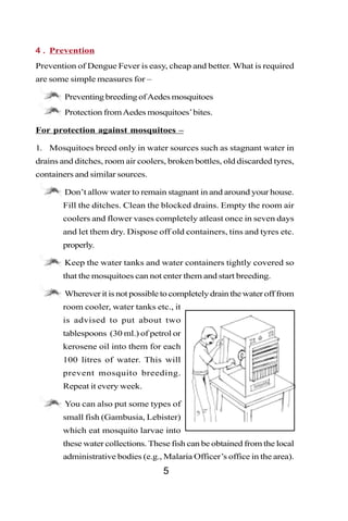 4 . Prevention
Prevention of Dengue Fever is easy, cheap and better. What is required
are some simple measures for –

   •    Preventing breeding of Aedes mosquitoes
   •    Protection from Aedes mosquitoes’ bites.

For protection against mosquitoes –

1. Mosquitoes breed only in water sources such as stagnant water in
drains and ditches, room air coolers, broken bottles, old discarded tyres,
containers and similar sources.

   •    Don’t allow water to remain stagnant in and around your house.
       Fill the ditches. Clean the blocked drains. Empty the room air
       coolers and flower vases completely atleast once in seven days
       and let them dry. Dispose off old containers, tins and tyres etc.
       properly.

   •    Keep the water tanks and water containers tightly covered so
       that the mosquitoes can not enter them and start breeding.

   •    Wherever it is not possible to completely drain the water off from
       room cooler, water tanks etc., it
       is advised to put about two
       tablespoons (30 ml.) of petrol or
       kerosene oil into them for each
       100 litres of water. This will
       prevent mosquito breeding.
       Repeat it every week.

   •    You can also put some types of
       small fish (Gambusia, Lebister)
       which eat mosquito larvae into
       these water collections. These fish can be obtained from the local
       administrative bodies (e.g., Malaria Officer’s office in the area).
                                    5
 