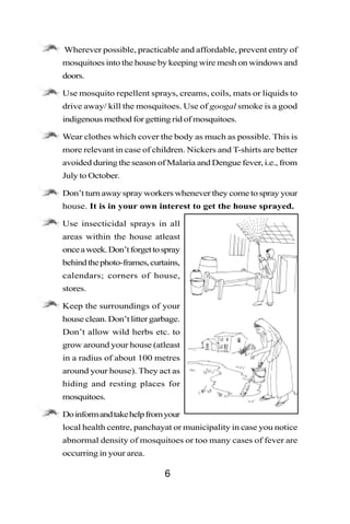 •   Wherever possible, practicable and affordable, prevent entry of
    mosquitoes into the house by keeping wire mesh on windows and
    doors.

•   Use mosquito repellent sprays, creams, coils, mats or liquids to
    drive away/ kill the mosquitoes. Use of googal smoke is a good
    indigenous method for getting rid of mosquitoes.

•   Wear clothes which cover the body as much as possible. This is
    more relevant in case of children. Nickers and T-shirts are better
    avoided during the season of Malaria and Dengue fever, i.e., from
    July to October.

•   Don’t turn away spray workers whenever they come to spray your
    house. It is in your own interest to get the house sprayed.

•   Use insecticidal sprays in all
    areas within the house atleast
    once a week. Don’t forget to spray
    behind the photo-frames, curtains,
    calendars; corners of house,
    stores.

•   Keep the surroundings of your
    house clean. Don’t litter garbage.
    Don’t allow wild herbs etc. to
    grow around your house (atleast
    in a radius of about 100 metres
    around your house). They act as
    hiding and resting places for
    mosquitoes.

•   Do inform and take help from your
    local health centre, panchayat or municipality in case you notice
    abnormal density of mosquitoes or too many cases of fever are
    occurring in your area.

                                 6
 