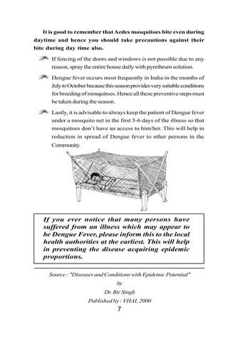 It is good to remember that Aedes mosquitoes bite even during
daytime and hence you should take precautions against their
bite during day time also.

   •    If fencing of the doors and windows is not possible due to any
        reason, spray the entire house daily with pyrethrum solution.

   •    Dengue fever occurs most frequently in India in the months of
        July to October because this season provides very suitable conditions
        for breeding of mosquitoes. Hence all these preventive steps must
        be taken during the season.

   •    Lastly, it is advisable to always keep the patient of Dengue fever
        under a mosquito net in the first 5-6 days of the illness so that
        mosquitoes don’t have an access to him/her. This will help in
        reduction in spread of Dengue fever to other persons in the
        Community.




   If you ever notice that many persons have
   suffered from an illness which may appear to
   be Dengue Fever, please inform this to the local
   health authorities at the earliest. This will help
   in preventing the disease acquiring epidemic
   proportions.

       Source : "Diseases and Conditions with Epidemic Potential"
                                     by
                               Dr. Bir Singh
                        Published by : VHAI, 2000
                                     7
 