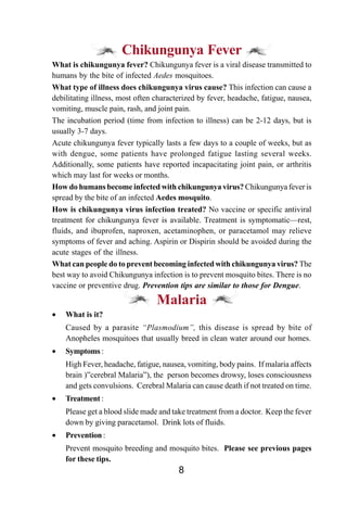 Chikungunya Fever
What is chikungunya fever? Chikungunya fever is a viral disease transmitted to
humans by the bite of infected Aedes mosquitoes.
What type of illness does chikungunya virus cause? This infection can cause a
debilitating illness, most often characterized by fever, headache, fatigue, nausea,
vomiting, muscle pain, rash, and joint pain.
The incubation period (time from infection to illness) can be 2-12 days, but is
usually 3-7 days.
Acute chikungunya fever typically lasts a few days to a couple of weeks, but as
with dengue, some patients have prolonged fatigue lasting several weeks.
Additionally, some patients have reported incapacitating joint pain, or arthritis
which may last for weeks or months.
How do humans become infected with chikungunya virus? Chikungunya fever is
spread by the bite of an infected Aedes mosquito.
How is chikungunya virus infection treated? No vaccine or specific antiviral
treatment for chikungunya fever is available. Treatment is symptomatic—rest,
fluids, and ibuprofen, naproxen, acetaminophen, or paracetamol may relieve
symptoms of fever and aching. Aspirin or Dispirin should be avoided during the
acute stages of the illness.
What can people do to prevent becoming infected with chikungunya virus? The
best way to avoid Chikungunya infection is to prevent mosquito bites. There is no
vaccine or preventive drug. Prevention tips are similar to those for Dengue.

                                 Malaria
•   What is it?
    Caused by a parasite “Plasmodium”, this disease is spread by bite of
    Anopheles mosquitoes that usually breed in clean water around our homes.
•   Symptoms :
    High Fever, headache, fatigue, nausea, vomiting, body pains. If malaria affects
    brain )”cerebral Malaria”), the person becomes drowsy, loses consciousness
    and gets convulsions. Cerebral Malaria can cause death if not treated on time.
•   Treatment :
    Please get a blood slide made and take treatment from a doctor. Keep the fever
    down by giving paracetamol. Drink lots of fluids.
•   Prevention :
    Prevent mosquito breeding and mosquito bites. Please see previous pages
    for these tips.
                                        8
 